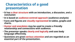 Characteristics of a good
presentation
• It has a clear structure with an introduction, a discussion, and a
conclusion
• It is based on audience-centred approach (audience analysis)
• Facts and figures are visually represented in tables, graphs and
charts.
• Humor and anecdotes may be used to create a friendly
relationship and connections with audience.
• The presenter speaks clearly and logically and uses body
language effectively.
• Questions are given serious attention and are regarded as an
essential part of the presentation.
 