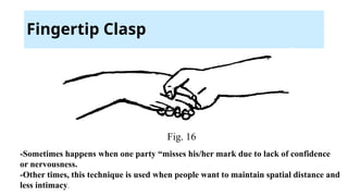 Fingertip Clasp
Fig. 16
-Sometimes happens when one party “misses his/her mark due to lack of confidence
or nervousness.
-Other times, this technique is used when people want to maintain spatial distance and
less intimacy.
 