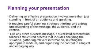 Planning your presentation
• Delivering an effective presentation involves more than just
standing in front of an audience and speaking.
• It requires careful planning, strategic thinking, and a deep
understanding of the message, the audience, and the
context.
• Like any other business message, a successful presentation
follows a structured process that includes analyzing the
situation, gathering relevant information, selecting the
appropriate medium, and organizing the content in a logical
and engaging way
 