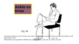 Ankle on
Knee
Fig. 44
-Sometimes referred to as the “cowboy” pose and is a predominately male form of leg crossing in the Western world
(particularly in US).
-This posture is not acceptable in Middle East since any display of the sole of a shoe is an insult.
 