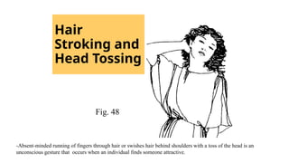 Hair
Stroking and
Head Tossing
Fig. 48
-Absent-minded running of fingers through hair or swishes hair behind shoulders with a toss of the head is an
unconscious gesture that occurs when an individual finds someone attractive.
 