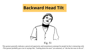 Backward Head Tilt
Fig. 51
This gesture generally indicates a perceived superiority and (sometimes) contempt for people he/she is interacting with.
-This gesture probably gave rise to sayings like, “looking down his nose” (at someone), or “she has her nose in the air”.
 