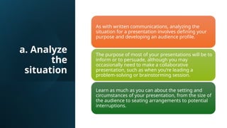 a. Analyze
the
situation
As with written communications, analyzing the
situation for a presentation involves defining your
purpose and developing an audience profile.
The purpose of most of your presentations will be to
inform or to persuade, although you may
occasionally need to make a collaborative
presentation, such as when you’re leading a
problem-solving or brainstorming session.
Learn as much as you can about the setting and
circumstances of your presentation, from the size of
the audience to seating arrangements to potential
interruptions.
 