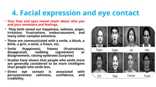 4. Facial expression and eye contact
• Your face and eyes reveal much about who you
and your emotions and feelings.
• They both reveal our happiness, sadness, anger,
irritation, frustrations, embarrassment, and
many other complex emotions.
• These are communicated with a smile, a blush, a
blink, a grin, a wink, a frown, etc.
• Smile (happiness), frowns (frustrations,
disapproval), nodding (agreement or
disagreement, raising eyebrows (surprise)
• Studies have shown that people who smile more
are generally considered to be more intelligent
than people who smile less.
• Direct eye contact is associated with
persuasiveness calmness, confidence, and
credibility.
 