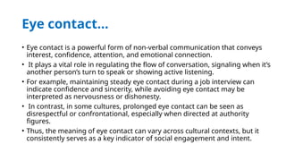 Eye contact…
• Eye contact is a powerful form of non-verbal communication that conveys
interest, confidence, attention, and emotional connection.
• It plays a vital role in regulating the flow of conversation, signaling when it’s
another person’s turn to speak or showing active listening.
• For example, maintaining steady eye contact during a job interview can
indicate confidence and sincerity, while avoiding eye contact may be
interpreted as nervousness or dishonesty.
• In contrast, in some cultures, prolonged eye contact can be seen as
disrespectful or confrontational, especially when directed at authority
figures.
• Thus, the meaning of eye contact can vary across cultural contexts, but it
consistently serves as a key indicator of social engagement and intent.
 