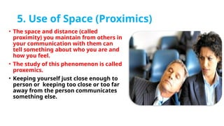 5. Use of Space (Proximics)
• The space and distance (called
proximity) you maintain from others in
your communication with them can
tell something about who you are and
how you feel.
• The study of this phenomenon is called
proxemics.
• Keeping yourself just close enough to
person or keeping too close or too far
away from the person communicates
something else.
 