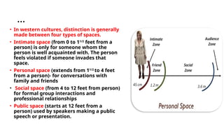 …
• In western cultures, distinction is generally
made between four types of spaces.
• Intimate space (from 0 to 11/2
feet from a
person) is only for someone whom the
person is well acquainted with. The person
feels violated if someone invades that
space.
• Personal space (extends from 11/2
to 4 feet
from a person)- for conversations with
family and friends
• Social space (from 4 to 12 feet from person)
for formal group interactions and
professional relationships
• Public space (starts at 12 feet from a
person) used by speakers making a public
speech or presentation.
 