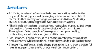 Artefacts
• Artifacts, as a form of non-verbal communication, refer to the
physical objects, personal belongings, or appearance-related
elements that convey messages about an individual’s identity,
status, or cultural background without spoken words.
• These include clothing, accessories, hairstyles, makeup, and even
the design of one's workspace or choice of personal items.
Through artifacts, people often express their personality,
profession, social status, or group affiliation.
• For instance, a business suit can communicate professionalism
and authority, while traditional attire may signify cultural heritage.
• In essence, artifacts silently shape perceptions and play a powerful
role in interpersonal and cross-cultural communication.
 