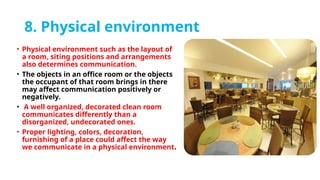 8. Physical environment
• Physical environment such as the layout of
a room, siting positions and arrangements
also determines communication.
• The objects in an office room or the objects
the occupant of that room brings in there
may affect communication positively or
negatively.
• A well organized, decorated clean room
communicates differently than a
disorganized, undecorated ones.
• Proper lighting, colors, decoration,
furnishing of a place could affect the way
we communicate in a physical environment.
 