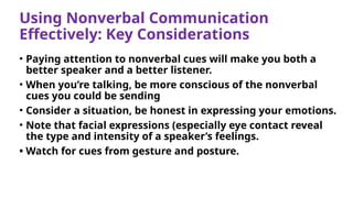 Using Nonverbal Communication
Effectively: Key Considerations
• Paying attention to nonverbal cues will make you both a
better speaker and a better listener.
• When you’re talking, be more conscious of the nonverbal
cues you could be sending
• Consider a situation, be honest in expressing your emotions.
• Note that facial expressions (especially eye contact reveal
the type and intensity of a speaker’s feelings.
• Watch for cues from gesture and posture.
 