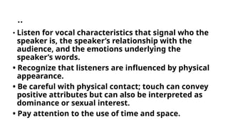 ..
• Listen for vocal characteristics that signal who the
speaker is, the speaker’s relationship with the
audience, and the emotions underlying the
speaker’s words.
• Recognize that listeners are influenced by physical
appearance.
• Be careful with physical contact; touch can convey
positive attributes but can also be interpreted as
dominance or sexual interest.
• Pay attention to the use of time and space.
 