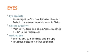 187
EYES
* Eye contacts
- Encouraged in America, Canada, Europe
- Rude in most Asian countries and in Africa
* Raising eyebrows
- “Yes” in Thailand and some Asian countries
- “Hello” in the Philippines
* Winking eye
- Sharing secret in America and Europe
- flirtatious gesture in other countries
 