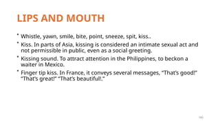 193
LIPS AND MOUTH
* Whistle, yawn, smile, bite, point, sneeze, spit, kiss..
* Kiss. In parts of Asia, kissing is considered an intimate sexual act and
not permissible in public, even as a social greeting.
* Kissing sound. To attract attention in the Philippines, to beckon a
waiter in Mexico.
* Finger tip kiss. In France, it conveys several messages, “That’s good!”
“That’s great!” “That’s beautiful!.”
 