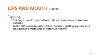 194
LIPS AND MOUTH (Cont’d)
* Spitting.
* Spitting in public is considered rude and crude in most Western
cultures.
* In the PRC and many other Asian countries, spitting in public is to
rid a person’s waste and, therefore, is healthy.
 