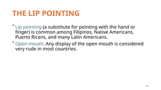 195
THE LIP POINTING
* Lip pointing (a substitute for pointing with the hand or
finger) is common among Filipinos, Native Americans,
Puerto Ricans, and many Latin Americans.
* Open mouth. Any display of the open mouth is considered
very rude in most countries.
 