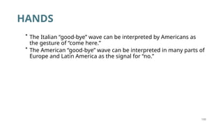 199
HANDS
* The Italian “good-bye” wave can be interpreted by Americans as
the gesture of “come here.”
* The American “good-bye” wave can be interpreted in many parts of
Europe and Latin America as the signal for “no.”
 