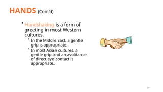 201
HANDS (Cont’d)
* Handshaking is a form of
greeting in most Western
cultures.
* In the Middle East, a gentle
grip is appropriate.
* In most Asian cultures, a
gentle grip and an avoidance
of direct eye contact is
appropriate.
 