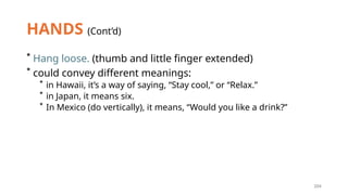 204
HANDS (Cont’d)
* Hang loose. (thumb and little finger extended)
* could convey different meanings:
* in Hawaii, it’s a way of saying, “Stay cool,” or “Relax.”
* in Japan, it means six.
* In Mexico (do vertically), it means, “Would you like a drink?”
 
