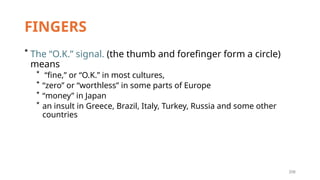 206
FINGERS
* The “O.K.” signal. (the thumb and forefinger form a circle)
means
* “fine,” or “O.K.” in most cultures,
* “zero” or “worthless” in some parts of Europe
* “money” in Japan
* an insult in Greece, Brazil, Italy, Turkey, Russia and some other
countries
 