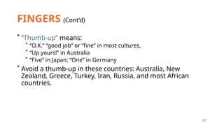 207
FINGERS (Cont’d)
* “Thumb-up” means:
* “O.K.” “good job” or “fine” in most cultures,
* “Up yours!” in Australia
* “Five” in Japan; “One” in Germany
* Avoid a thumb-up in these countries: Australia, New
Zealand, Greece, Turkey, Iran, Russia, and most African
countries.
 