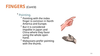 208
FINGERS (Cont’d)
* Pointing.
* Pointing with the index
finger is common in North
America and Europe.
* But it is considered
impolite in Japan and
China where they favor
using the whole open
hand.
* Malaysians prefer pointing
with the thumb.
 