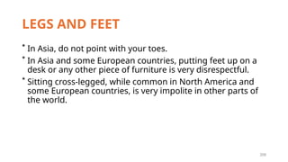 209
LEGS AND FEET
* In Asia, do not point with your toes.
* In Asia and some European countries, putting feet up on a
desk or any other piece of furniture is very disrespectful.
* Sitting cross-legged, while common in North America and
some European countries, is very impolite in other parts of
the world.
 