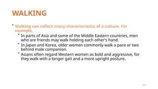 211
WALKING
* Walking can reflect many characteristics of a culture. For
example,
* In parts of Asia and some of the Middle Eastern countries, men
who are friends may walk holding each other’s hand.
* In Japan and Korea, older women commonly walk a pace or two
behind male companion.
* Asians often regard Western women as bold and aggressive, for
they walk with a longer gait and a more upright posture.
 