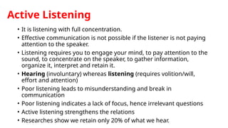 Active Listening
• It is listening with full concentration.
• Effective communication is not possible if the listener is not paying
attention to the speaker.
• Listening requires you to engage your mind, to pay attention to the
sound, to concentrate on the speaker, to gather information,
organize it, interpret and retain it.
• Hearing (involuntary) whereas listening (requires volition/will,
effort and attention)
• Poor listening leads to misunderstanding and break in
communication
• Poor listening indicates a lack of focus, hence irrelevant questions
• Active listening strengthens the relations
• Researches show we retain only 20% of what we hear.
 