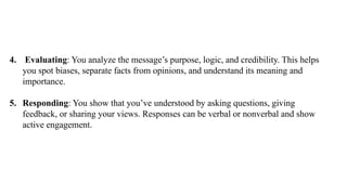 4. Evaluating: You analyze the message’s purpose, logic, and credibility. This helps
you spot biases, separate facts from opinions, and understand its meaning and
importance.
5. Responding: You show that you’ve understood by asking questions, giving
feedback, or sharing your views. Responses can be verbal or nonverbal and show
active engagement.
 
