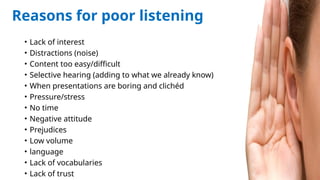 216
Reasons for poor listening
• Lack of interest
• Distractions (noise)
• Content too easy/difficult
• Selective hearing (adding to what we already know)
• When presentations are boring and clichéd
• Pressure/stress
• No time
• Negative attitude
• Prejudices
• Low volume
• language
• Lack of vocabularies
• Lack of trust
 