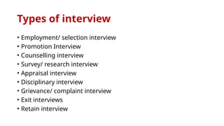 Types of interview
• Employment/ selection interview
• Promotion Interview
• Counselling interview
• Survey/ research interview
• Appraisal interview
• Disciplinary interview
• Grievance/ complaint interview
• Exit interviews
• Retain interview
 