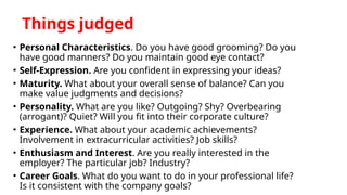Things judged
• Personal Characteristics. Do you have good grooming? Do you
have good manners? Do you maintain good eye contact?
• Self-Expression. Are you confident in expressing your ideas?
• Maturity. What about your overall sense of balance? Can you
make value judgments and decisions?
• Personality. What are you like? Outgoing? Shy? Overbearing
(arrogant)? Quiet? Will you fit into their corporate culture?
• Experience. What about your academic achievements?
Involvement in extracurricular activities? Job skills?
• Enthusiasm and Interest. Are you really interested in the
employer? The particular job? Industry?
• Career Goals. What do you want to do in your professional life?
Is it consistent with the company goals?
 