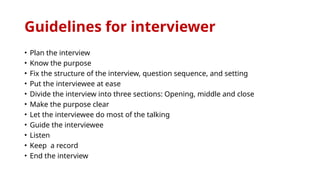 Guidelines for interviewer
• Plan the interview
• Know the purpose
• Fix the structure of the interview, question sequence, and setting
• Put the interviewee at ease
• Divide the interview into three sections: Opening, middle and close
• Make the purpose clear
• Let the interviewee do most of the talking
• Guide the interviewee
• Listen
• Keep a record
• End the interview
 