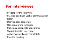 For interviewee
• Prepare for the interview
• Practice good non-verbal communication
• Listen
• Don’t appear desperate
• Use appropriate language
• Make an appropriate appearance
• Show interest in interview
• Answer correctly and completely
• Practice courtesy
 