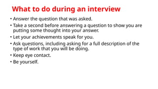 What to do during an interview
• Answer the question that was asked.
• Take a second before answering a question to show you are
putting some thought into your answer.
• Let your achievements speak for you.
• Ask questions, including asking for a full description of the
type of work that you will be doing.
• Keep eye contact.
• Be yourself.
 
