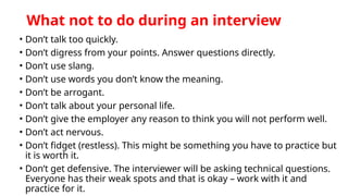 What not to do during an interview
• Don’t talk too quickly.
• Don’t digress from your points. Answer questions directly.
• Don’t use slang.
• Don’t use words you don’t know the meaning.
• Don’t be arrogant.
• Don’t talk about your personal life.
• Don’t give the employer any reason to think you will not perform well.
• Don’t act nervous.
• Don’t fidget (restless). This might be something you have to practice but
it is worth it.
• Don’t get defensive. The interviewer will be asking technical questions.
Everyone has their weak spots and that is okay – work with it and
practice for it.
 