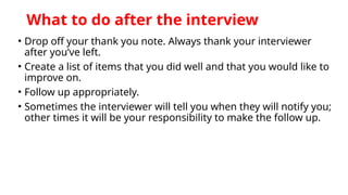 What to do after the interview
• Drop off your thank you note. Always thank your interviewer
after you’ve left.
• Create a list of items that you did well and that you would like to
improve on.
• Follow up appropriately.
• Sometimes the interviewer will tell you when they will notify you;
other times it will be your responsibility to make the follow up.
 