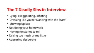 The 7 Deadly Sins in Interview
• Lying, exaggerating, inflating
• Dressing like you’re “Dancing with the Stars”
• Showing up late
• Not doing your homework
• Having no stories to tell
• Talking too much or too little
• Appearing desperate
 