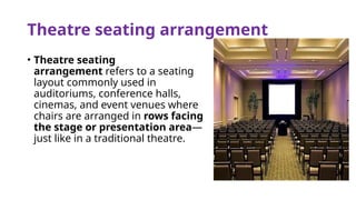 Theatre seating arrangement
• Theatre seating
arrangement refers to a seating
layout commonly used in
auditoriums, conference halls,
cinemas, and event venues where
chairs are arranged in rows facing
the stage or presentation area—
just like in a traditional theatre.
 