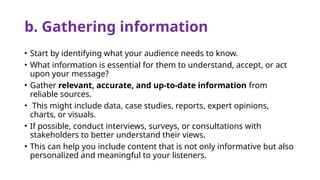 b. Gathering information
• Start by identifying what your audience needs to know.
• What information is essential for them to understand, accept, or act
upon your message?
• Gather relevant, accurate, and up-to-date information from
reliable sources.
• This might include data, case studies, reports, expert opinions,
charts, or visuals.
• If possible, conduct interviews, surveys, or consultations with
stakeholders to better understand their views.
• This can help you include content that is not only informative but also
personalized and meaningful to your listeners.
 