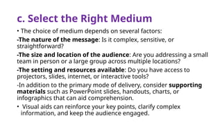 c. Select the Right Medium
• The choice of medium depends on several factors:
-The nature of the message: Is it complex, sensitive, or
straightforward?
-The size and location of the audience: Are you addressing a small
team in person or a large group across multiple locations?
-The setting and resources available: Do you have access to
projectors, slides, internet, or interactive tools?
-In addition to the primary mode of delivery, consider supporting
materials such as PowerPoint slides, handouts, charts, or
infographics that can aid comprehension.
• Visual aids can reinforce your key points, clarify complex
information, and keep the audience engaged.
 