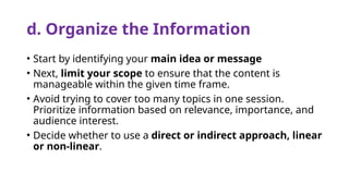 d. Organize the Information
• Start by identifying your main idea or message
• Next, limit your scope to ensure that the content is
manageable within the given time frame.
• Avoid trying to cover too many topics in one session.
Prioritize information based on relevance, importance, and
audience interest.
• Decide whether to use a direct or indirect approach, linear
or non-linear.
 