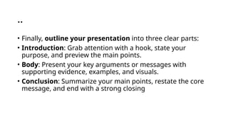 ..
• Finally, outline your presentation into three clear parts:
• Introduction: Grab attention with a hook, state your
purpose, and preview the main points.
• Body: Present your key arguments or messages with
supporting evidence, examples, and visuals.
• Conclusion: Summarize your main points, restate the core
message, and end with a strong closing
 