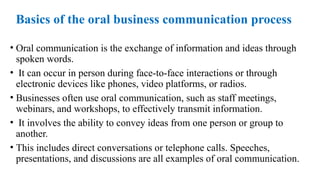 Basics of the oral business communication process
• Oral communication is the exchange of information and ideas through
spoken words.
• It can occur in person during face-to-face interactions or through
electronic devices like phones, video platforms, or radios.
• Businesses often use oral communication, such as staff meetings,
webinars, and workshops, to effectively transmit information.
• It involves the ability to convey ideas from one person or group to
another.
• This includes direct conversations or telephone calls. Speeches,
presentations, and discussions are all examples of oral communication.
 