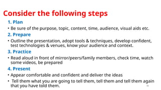 30
Consider the following steps
1. Plan
• Be sure of the purpose, topic, content, time, audience, visual aids etc.
2. Prepare
• Outline the presentation, adopt tools & techniques, develop confident,
test technologies & venues, know your audience and context.
3. Practice
• Read aloud in front of mirror/peers/family members, check time, watch
some videos, be prepared
4. Present
• Appear comfortable and confident and deliver the ideas
• Tell them what you are going to tell them, tell them and tell them again
that you have told them.
 