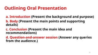 31
Outlining Oral Presentation
a. Introduction (Present the background and purpose)
b. Body (Present the main points and supporting
details)
c. Conclusion (Present the main idea and
recommendations)
d. Question-and-answer session (Answer any queries
from the audience.)
 