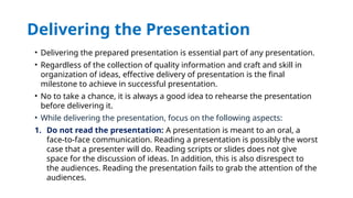 Delivering the Presentation
• Delivering the prepared presentation is essential part of any presentation.
• Regardless of the collection of quality information and craft and skill in
organization of ideas, effective delivery of presentation is the final
milestone to achieve in successful presentation.
• No to take a chance, it is always a good idea to rehearse the presentation
before delivering it.
• While delivering the presentation, focus on the following aspects:
1. Do not read the presentation: A presentation is meant to an oral, a
face-to-face communication. Reading a presentation is possibly the worst
case that a presenter will do. Reading scripts or slides does not give
space for the discussion of ideas. In addition, this is also disrespect to
the audiences. Reading the presentation fails to grab the attention of the
audiences.
 
