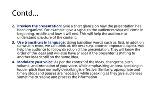 Contd…
2. Preview the presentation: Give a short glance on how the presentation has
been organized. For example, give a signal to the audiences what will come in
beginning, middle and how it will end. This will help the audience to
understand structure of the content.
3. Use transitions in language: Using transition words such as: first, in addition
to, what is more, we can think of, the next step, another important aspect, will
help the audience to follow direction of the presentation. They will know the
order of the ideas and will also have an idea if the presenter is shifting to
another idea or still on the same idea.
4. Modulate your voice: As per the context of the ideas, change the pitch,
volume, and intonation of your voice. While emphasizing an idea, speaking in
louder pitch than normally describing is effective. Similarly, appropriate and
timely stops and pauses are necessary while speaking as they give audiences
sometime to receive and process the information.
 