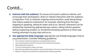 Contd…
5. Interact with the audience: To arouse and sustain audience interest, and
encourage their participation, direct or indirect interaction with the audience
is important. First, to maintain ongoing communication, avoid doing things
that reduce audience involvement, for example, diverting from the topic,
stopping to speaking, asking for water and so on. Second, interaction can be
achieved by maintaining appropriate eye contact, asking indirect question
without expecting answers, or sometimes throwing questions to think over,
inviting volunteers to play roles and so on.
6. Use appropriate body language: Appropriate use of body language is key to
any presentation. Consider following guidelines:
 Try to maintain professional appearance and good/positive posture,
 Use of positive gestures and hand movements that reinforce the argument,
 Make appropriate movements.
 Try not to stand fixed like a statue in one spot,
 Move with ease between the projection screen and the podium or the area in front of the audience,
 Maintain smiling face and relaxed look, especially while answering questions.
 