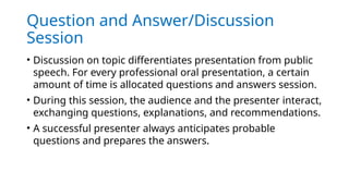 Question and Answer/Discussion
Session
• Discussion on topic differentiates presentation from public
speech. For every professional oral presentation, a certain
amount of time is allocated questions and answers session.
• During this session, the audience and the presenter interact,
exchanging questions, explanations, and recommendations.
• A successful presenter always anticipates probable
questions and prepares the answers.
 